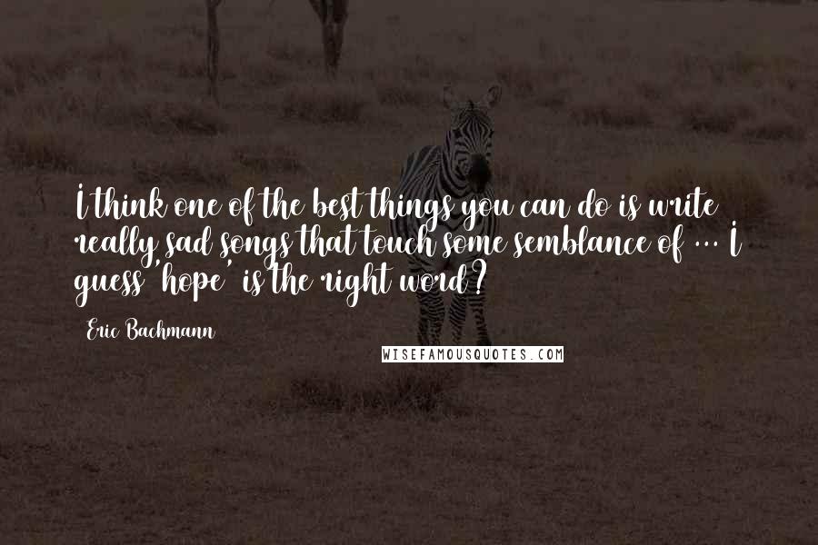 Eric Bachmann Quotes: I think one of the best things you can do is write really sad songs that touch some semblance of ... I guess 'hope' is the right word?