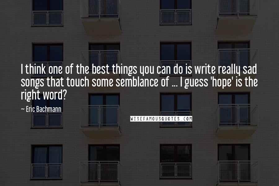 Eric Bachmann Quotes: I think one of the best things you can do is write really sad songs that touch some semblance of ... I guess 'hope' is the right word?