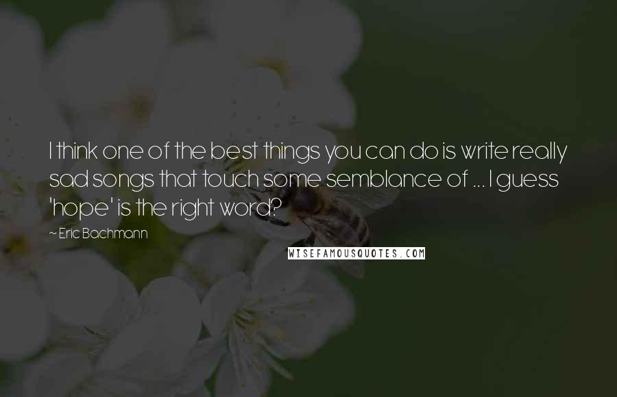 Eric Bachmann Quotes: I think one of the best things you can do is write really sad songs that touch some semblance of ... I guess 'hope' is the right word?