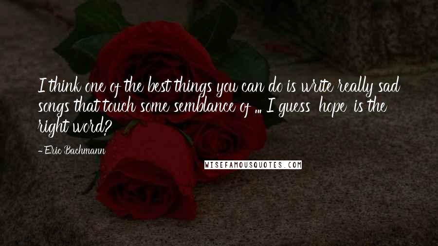 Eric Bachmann Quotes: I think one of the best things you can do is write really sad songs that touch some semblance of ... I guess 'hope' is the right word?