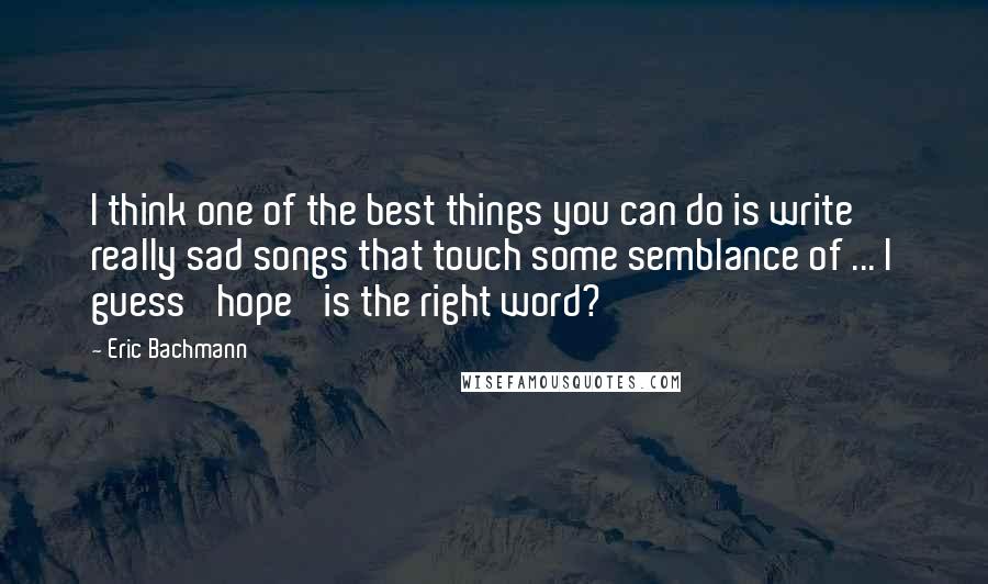 Eric Bachmann Quotes: I think one of the best things you can do is write really sad songs that touch some semblance of ... I guess 'hope' is the right word?