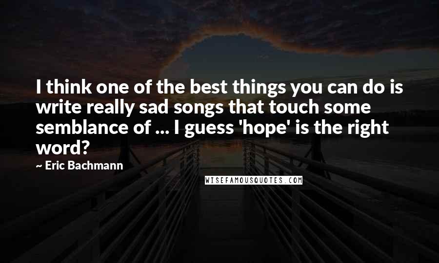 Eric Bachmann Quotes: I think one of the best things you can do is write really sad songs that touch some semblance of ... I guess 'hope' is the right word?