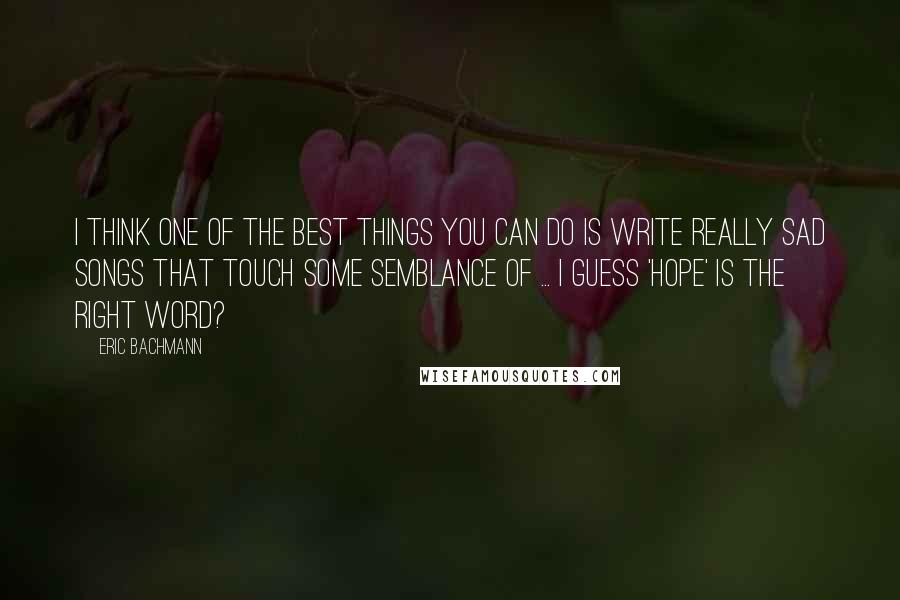 Eric Bachmann Quotes: I think one of the best things you can do is write really sad songs that touch some semblance of ... I guess 'hope' is the right word?