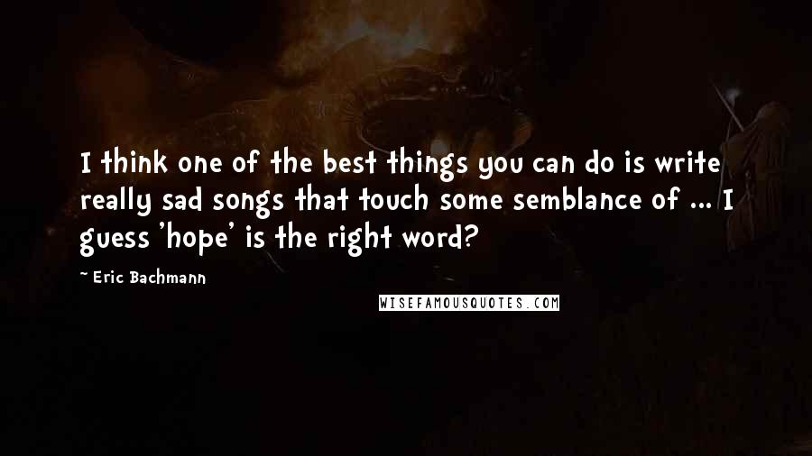 Eric Bachmann Quotes: I think one of the best things you can do is write really sad songs that touch some semblance of ... I guess 'hope' is the right word?