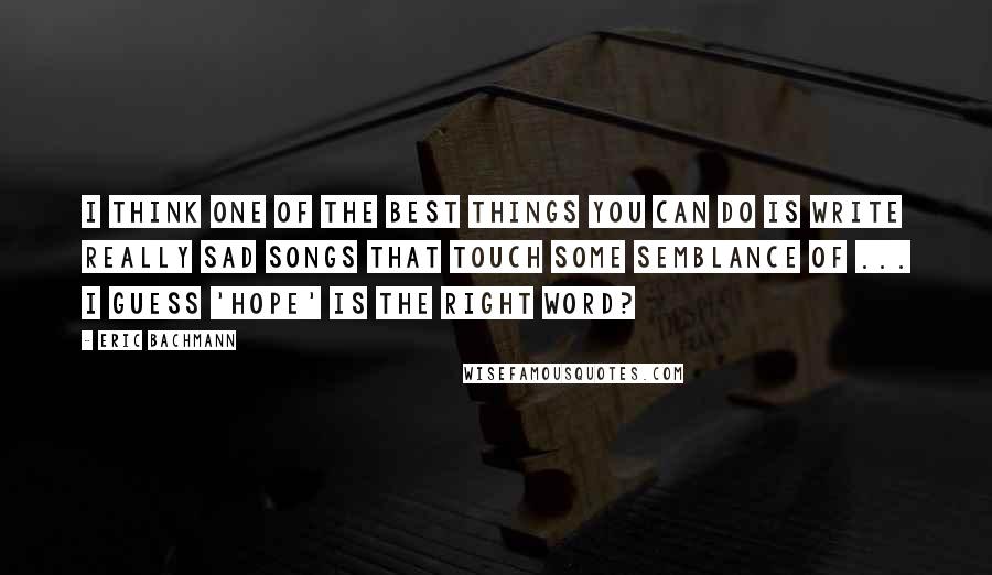 Eric Bachmann Quotes: I think one of the best things you can do is write really sad songs that touch some semblance of ... I guess 'hope' is the right word?