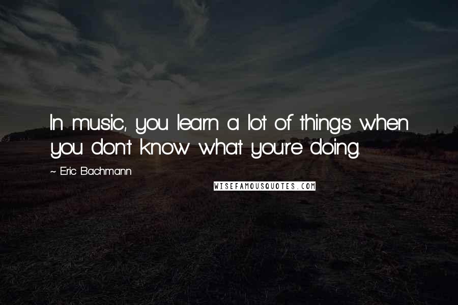 Eric Bachmann Quotes: In music, you learn a lot of things when you don't know what you're doing.