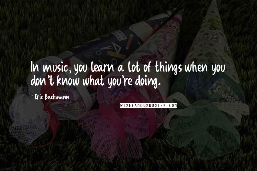 Eric Bachmann Quotes: In music, you learn a lot of things when you don't know what you're doing.