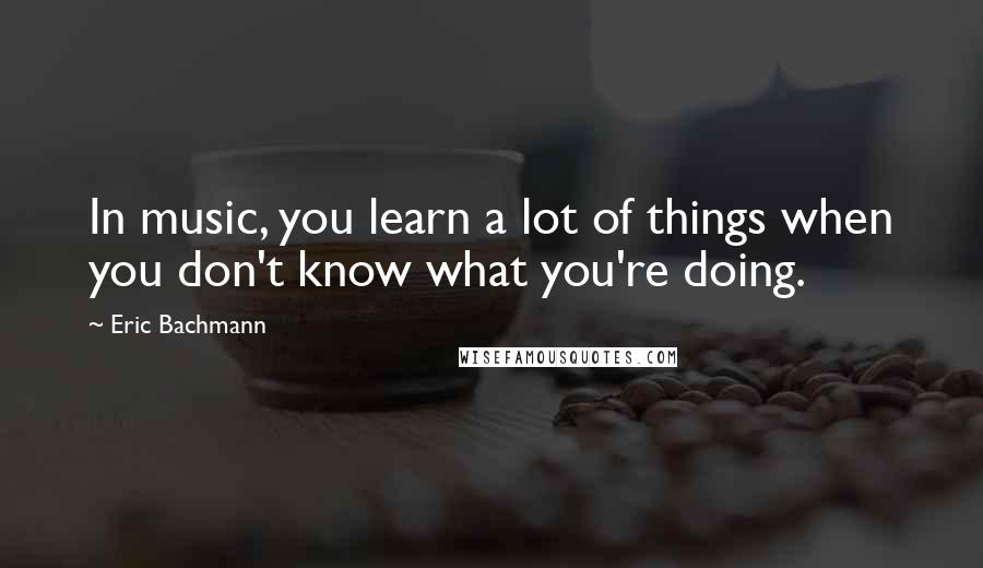 Eric Bachmann Quotes: In music, you learn a lot of things when you don't know what you're doing.