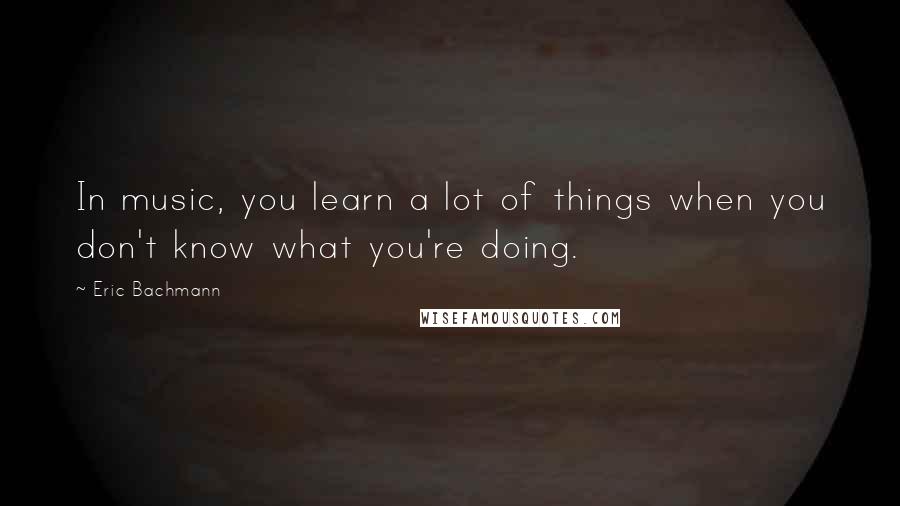Eric Bachmann Quotes: In music, you learn a lot of things when you don't know what you're doing.