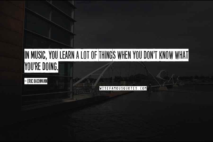 Eric Bachmann Quotes: In music, you learn a lot of things when you don't know what you're doing.