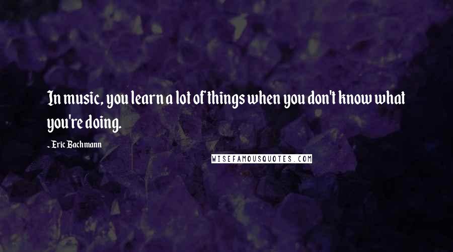 Eric Bachmann Quotes: In music, you learn a lot of things when you don't know what you're doing.