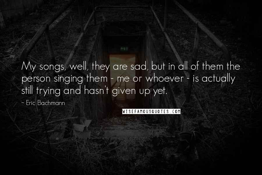 Eric Bachmann Quotes: My songs, well, they are sad, but in all of them the person singing them - me or whoever - is actually still trying and hasn't given up yet.