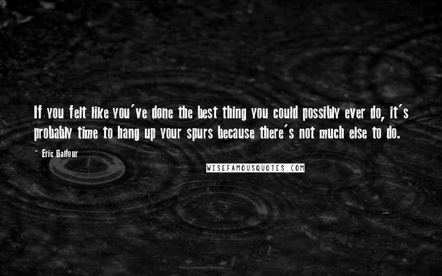 Eric Balfour Quotes: If you felt like you've done the best thing you could possibly ever do, it's probably time to hang up your spurs because there's not much else to do.