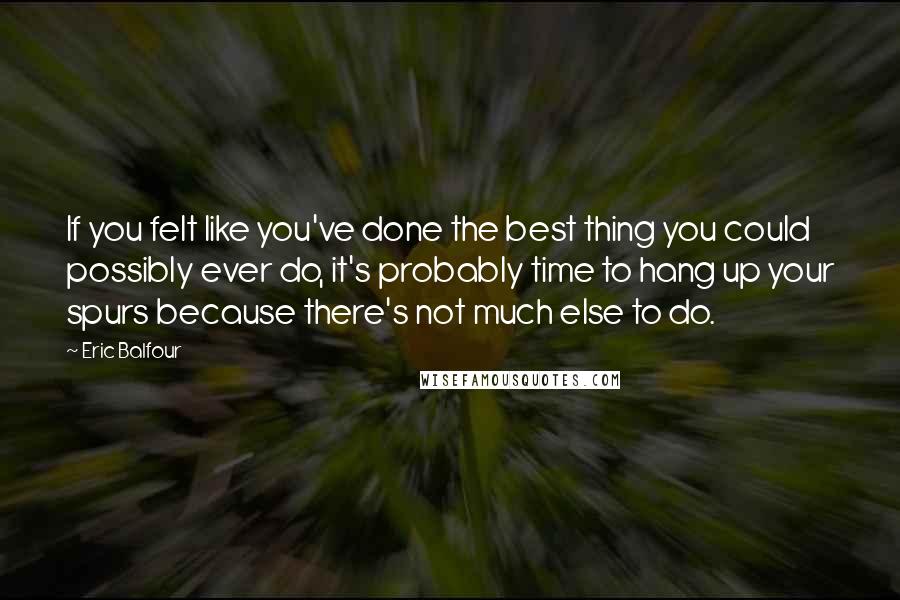 Eric Balfour Quotes: If you felt like you've done the best thing you could possibly ever do, it's probably time to hang up your spurs because there's not much else to do.