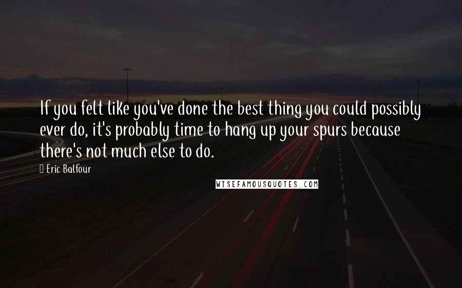 Eric Balfour Quotes: If you felt like you've done the best thing you could possibly ever do, it's probably time to hang up your spurs because there's not much else to do.