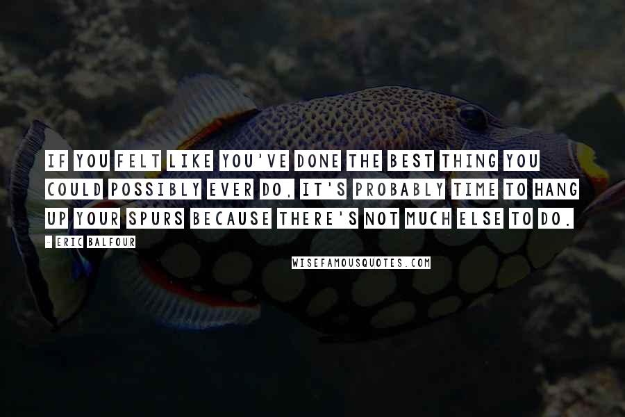 Eric Balfour Quotes: If you felt like you've done the best thing you could possibly ever do, it's probably time to hang up your spurs because there's not much else to do.