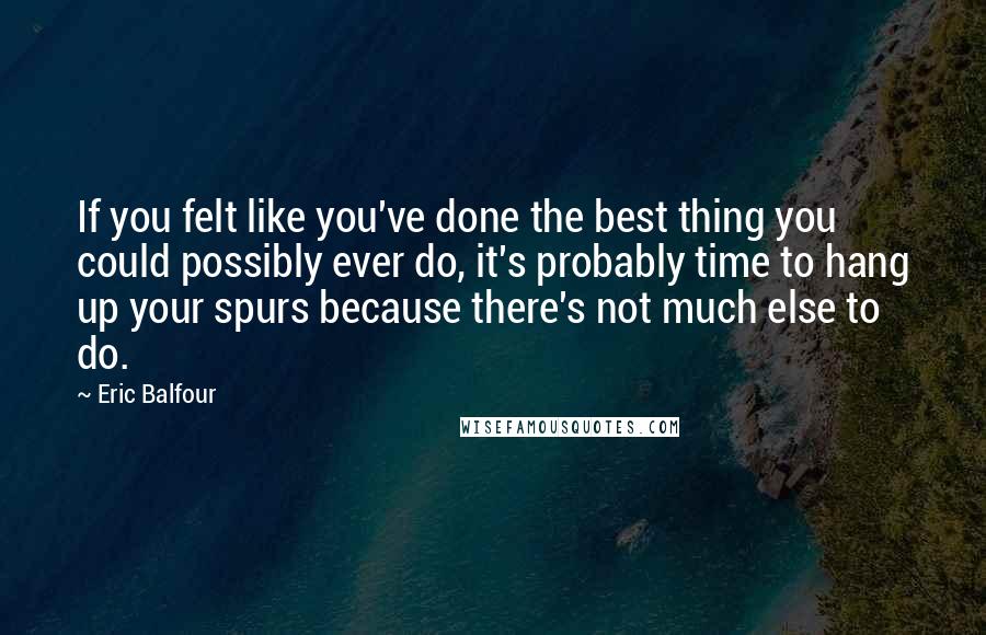 Eric Balfour Quotes: If you felt like you've done the best thing you could possibly ever do, it's probably time to hang up your spurs because there's not much else to do.