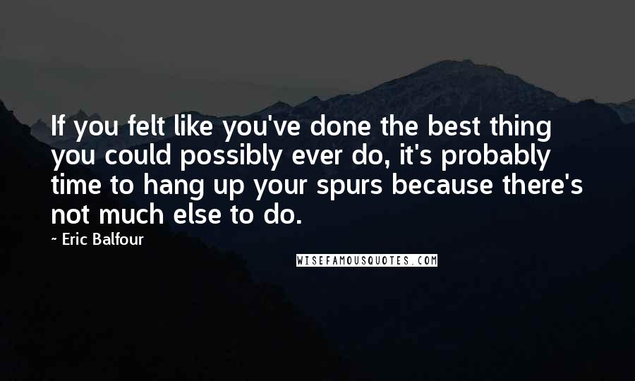 Eric Balfour Quotes: If you felt like you've done the best thing you could possibly ever do, it's probably time to hang up your spurs because there's not much else to do.