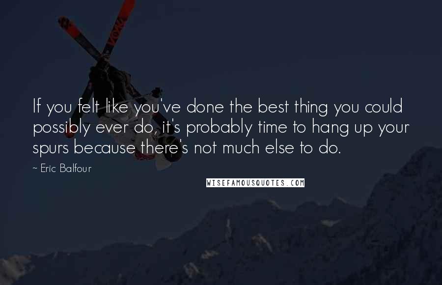 Eric Balfour Quotes: If you felt like you've done the best thing you could possibly ever do, it's probably time to hang up your spurs because there's not much else to do.