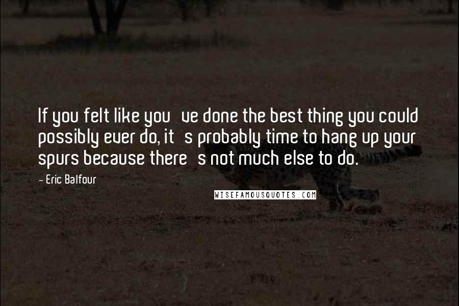 Eric Balfour Quotes: If you felt like you've done the best thing you could possibly ever do, it's probably time to hang up your spurs because there's not much else to do.