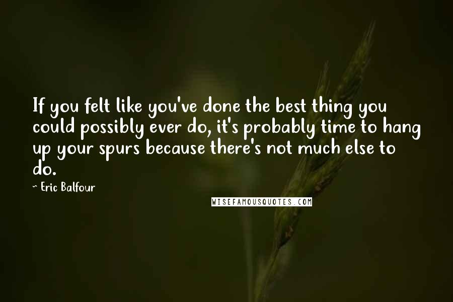 Eric Balfour Quotes: If you felt like you've done the best thing you could possibly ever do, it's probably time to hang up your spurs because there's not much else to do.