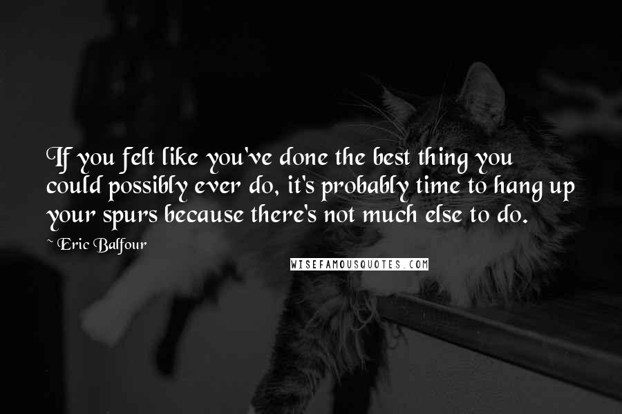 Eric Balfour Quotes: If you felt like you've done the best thing you could possibly ever do, it's probably time to hang up your spurs because there's not much else to do.