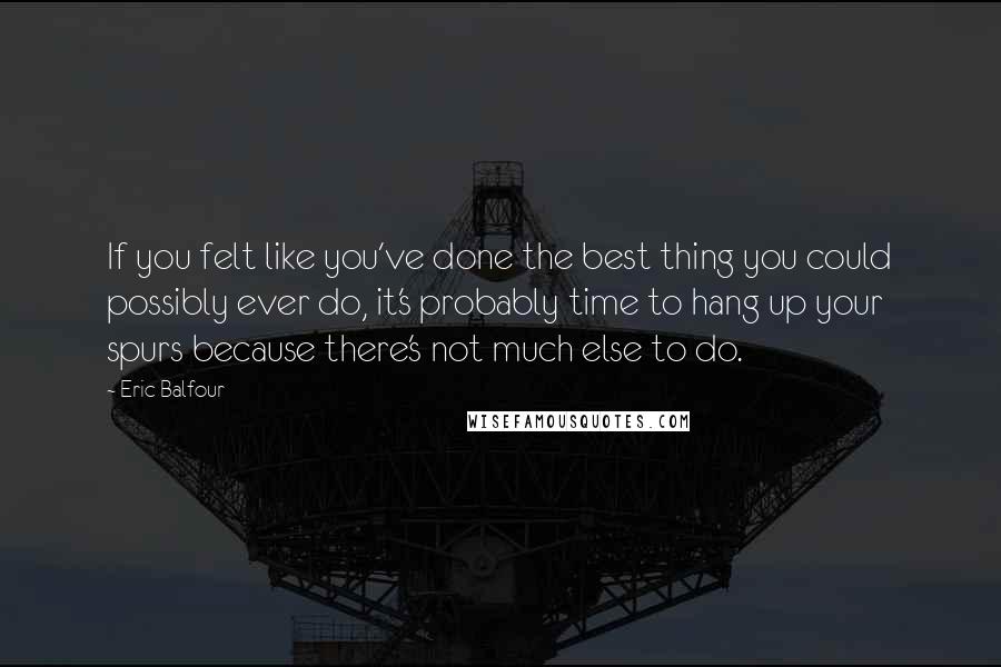 Eric Balfour Quotes: If you felt like you've done the best thing you could possibly ever do, it's probably time to hang up your spurs because there's not much else to do.