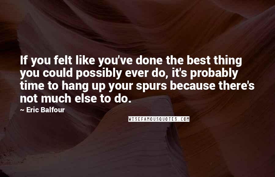 Eric Balfour Quotes: If you felt like you've done the best thing you could possibly ever do, it's probably time to hang up your spurs because there's not much else to do.