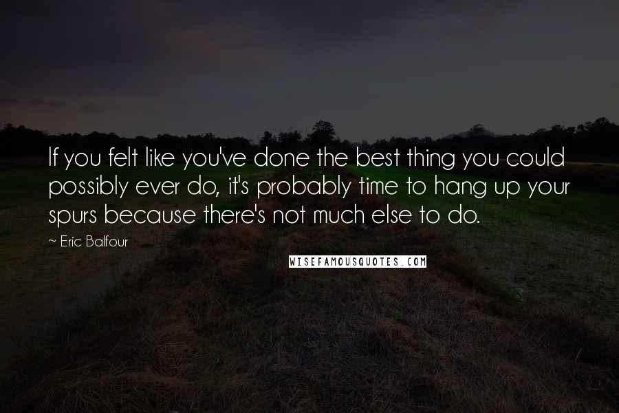 Eric Balfour Quotes: If you felt like you've done the best thing you could possibly ever do, it's probably time to hang up your spurs because there's not much else to do.