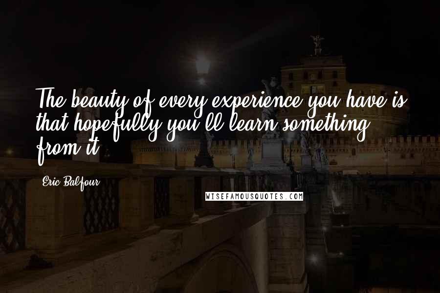 Eric Balfour Quotes: The beauty of every experience you have is that hopefully you'll learn something from it.