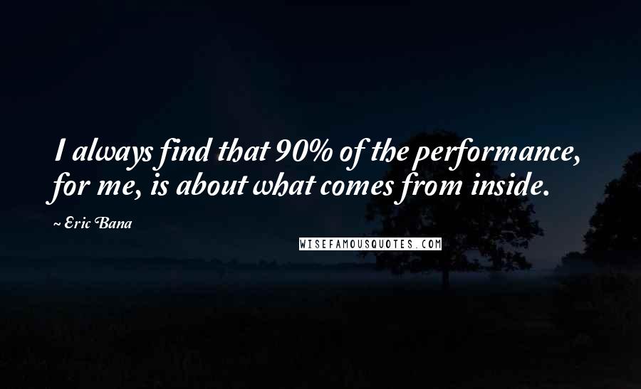 Eric Bana Quotes: I always find that 90% of the performance, for me, is about what comes from inside.