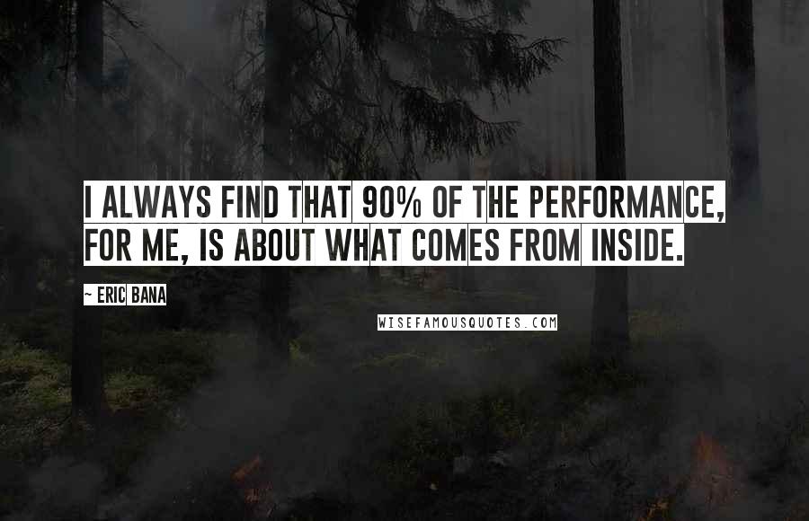 Eric Bana Quotes: I always find that 90% of the performance, for me, is about what comes from inside.