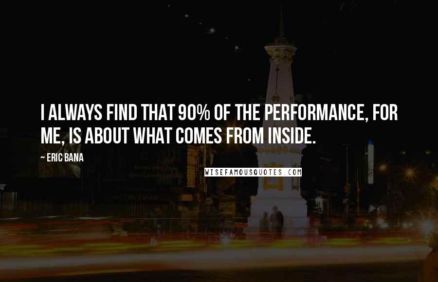 Eric Bana Quotes: I always find that 90% of the performance, for me, is about what comes from inside.
