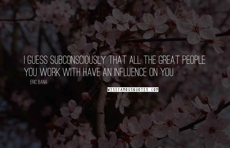 Eric Bana Quotes: I guess subconsciously that all the great people you work with have an influence on you.