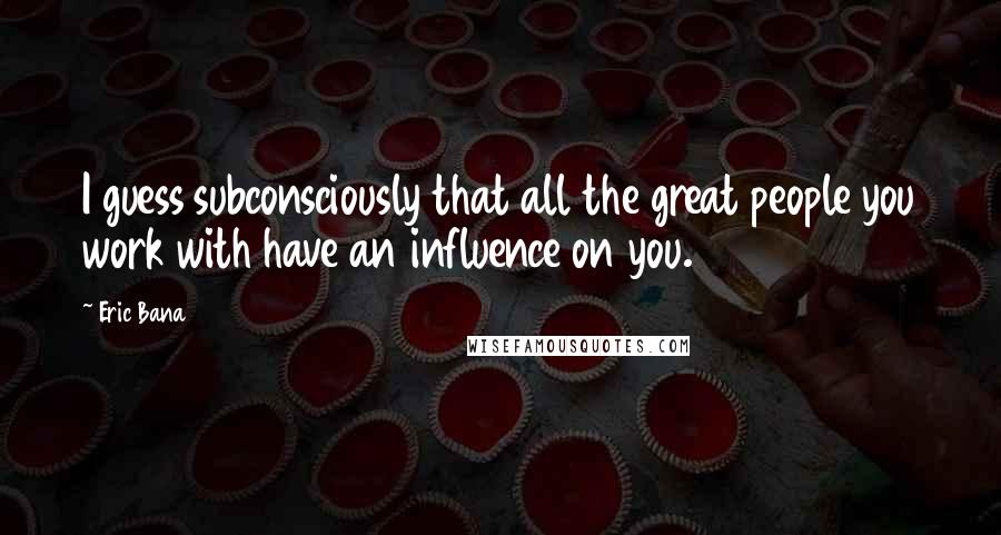 Eric Bana Quotes: I guess subconsciously that all the great people you work with have an influence on you.