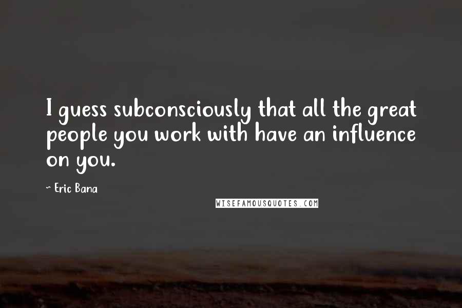 Eric Bana Quotes: I guess subconsciously that all the great people you work with have an influence on you.