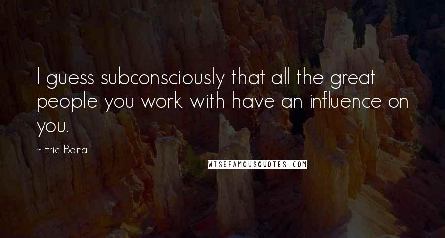 Eric Bana Quotes: I guess subconsciously that all the great people you work with have an influence on you.