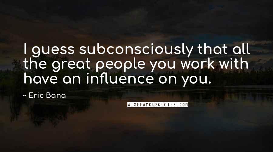 Eric Bana Quotes: I guess subconsciously that all the great people you work with have an influence on you.