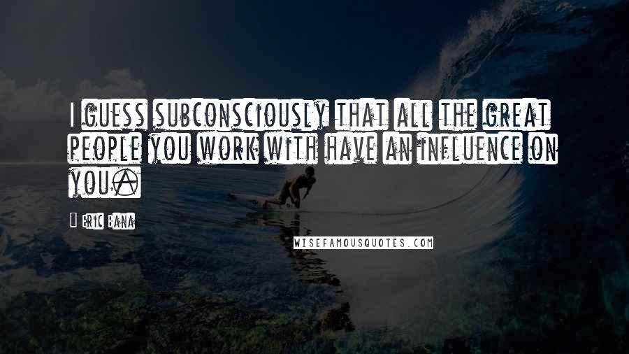 Eric Bana Quotes: I guess subconsciously that all the great people you work with have an influence on you.