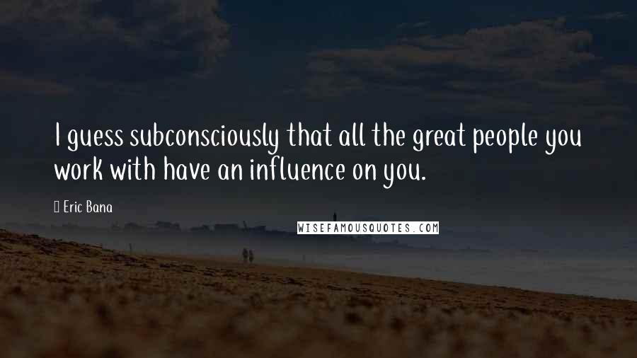 Eric Bana Quotes: I guess subconsciously that all the great people you work with have an influence on you.