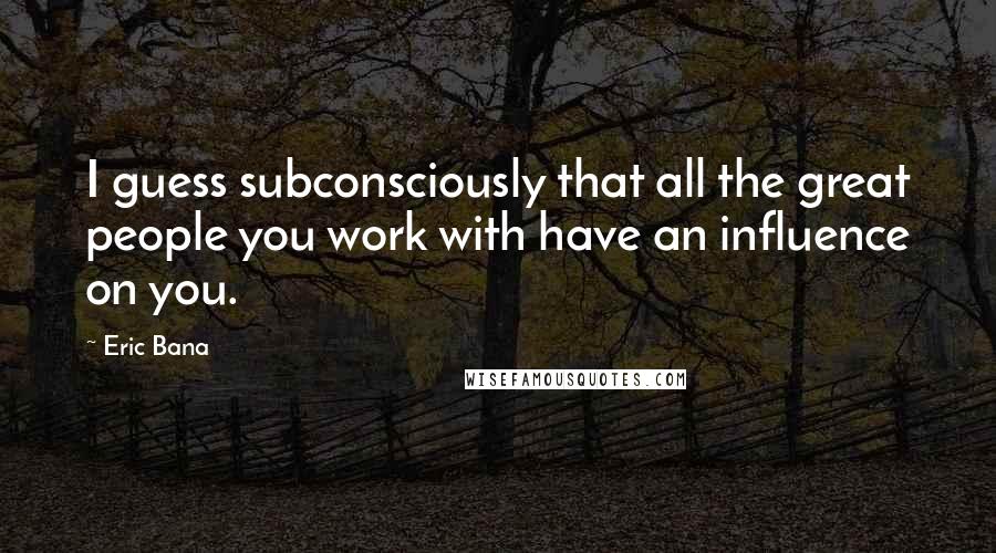 Eric Bana Quotes: I guess subconsciously that all the great people you work with have an influence on you.