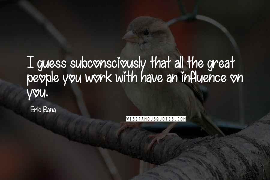 Eric Bana Quotes: I guess subconsciously that all the great people you work with have an influence on you.