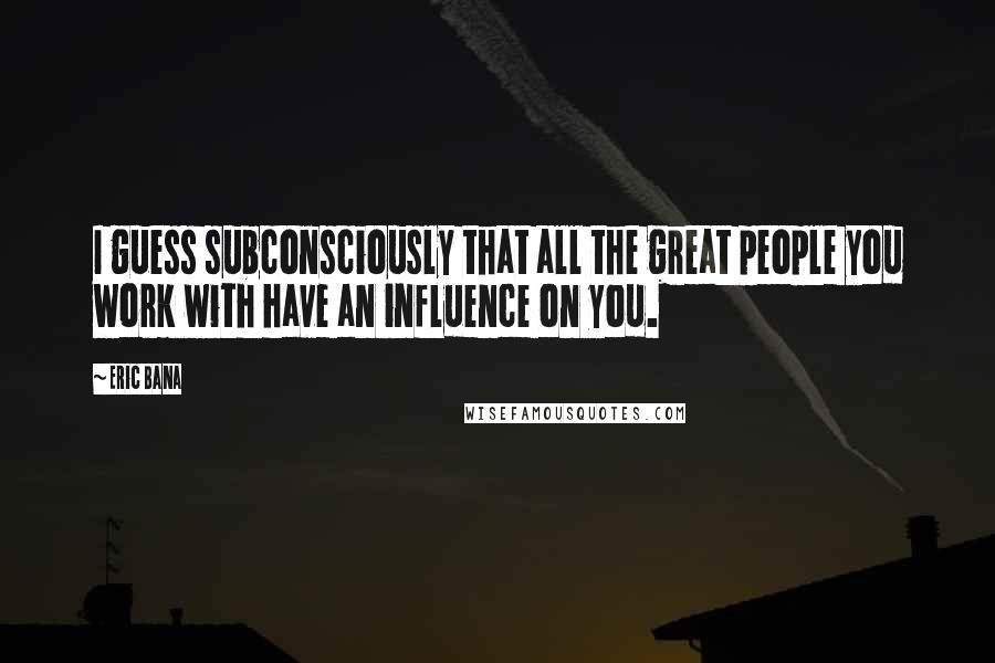 Eric Bana Quotes: I guess subconsciously that all the great people you work with have an influence on you.