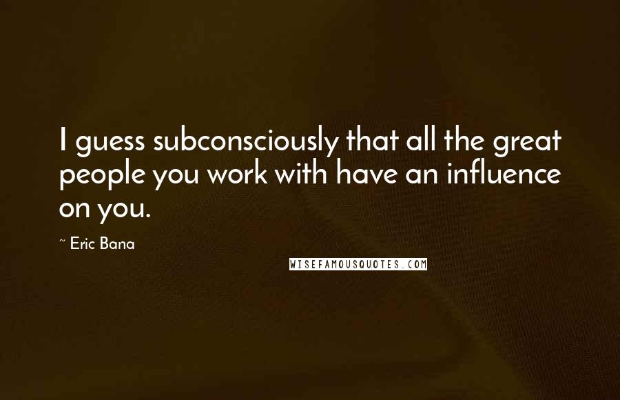 Eric Bana Quotes: I guess subconsciously that all the great people you work with have an influence on you.