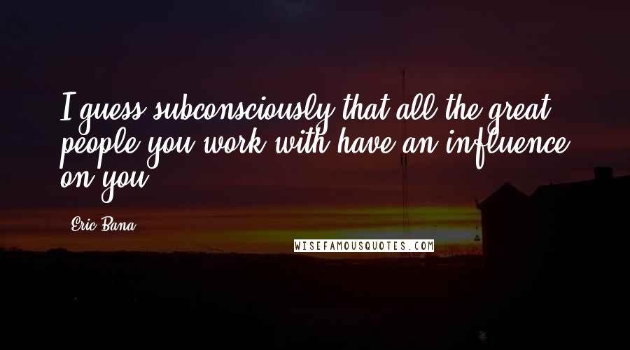 Eric Bana Quotes: I guess subconsciously that all the great people you work with have an influence on you.