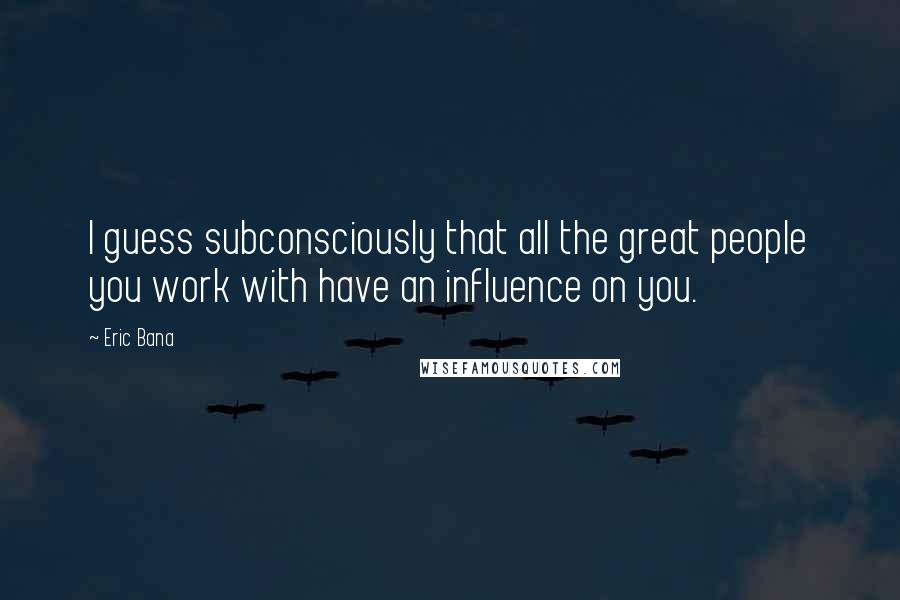 Eric Bana Quotes: I guess subconsciously that all the great people you work with have an influence on you.