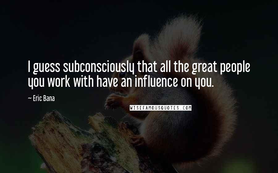 Eric Bana Quotes: I guess subconsciously that all the great people you work with have an influence on you.