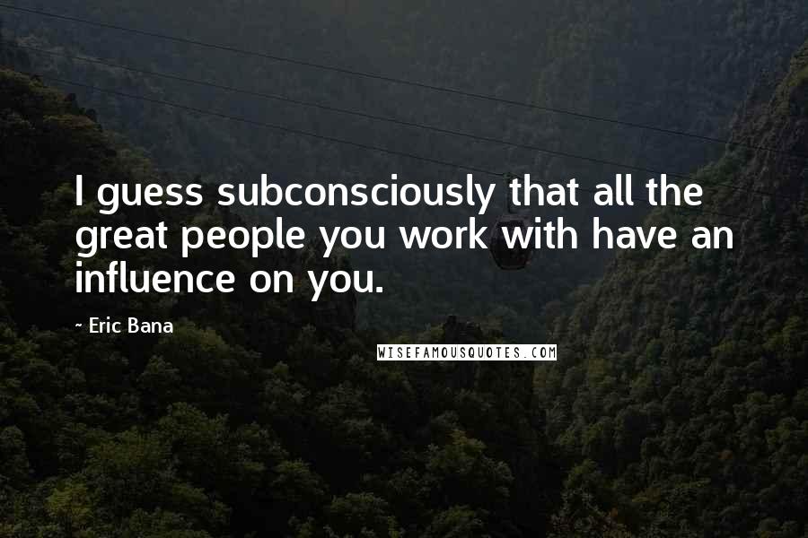 Eric Bana Quotes: I guess subconsciously that all the great people you work with have an influence on you.