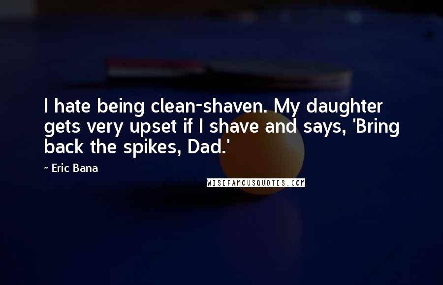 Eric Bana Quotes: I hate being clean-shaven. My daughter gets very upset if I shave and says, 'Bring back the spikes, Dad.'