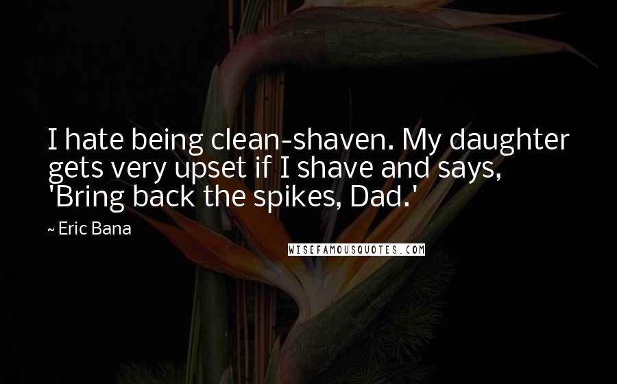 Eric Bana Quotes: I hate being clean-shaven. My daughter gets very upset if I shave and says, 'Bring back the spikes, Dad.'